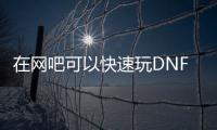 在网吧可以快速玩DNF发布网吗（网吧玩不了dnf）