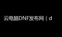 云电脑DNF发布网（dnf云电脑安全吗）