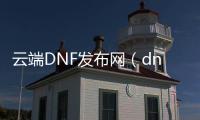 云端DNF发布网（dnf云端是什么意思）