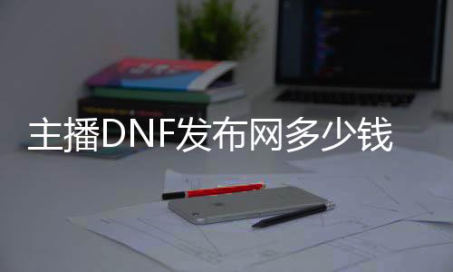 主播DNF发布网多少钱（dnf主播能赚多少钱）