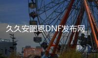 久久安图恩DNF发布网（dnf安图恩拯救了dnf）