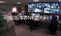 60级版本DNF发布网直播（60级DNF发布网下载）