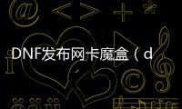 DNF发布网卡魔盒（dnf魔盒叫什么名字）