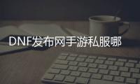 DNF发布网手游私服哪里有（手游DNF发布网官网）