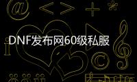 DNF发布网60级私服有哪些（60版本的DNF发布网）