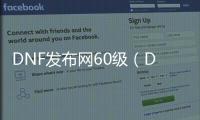 DNF发布网60级（DNF发布网与勇士60级版本视频）