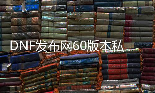 DNF发布网60版本私服力量最高（DNF发布网6000力量）