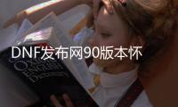 DNF发布网90版本怀旧版私服（DNF发布网90版本公益服）