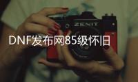 DNF发布网85级怀旧私服（DNF发布网85版本怀旧服在哪玩）