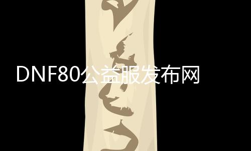 DNF80公益服发布网最新资讯, DNF80公益服发布网怎么玩