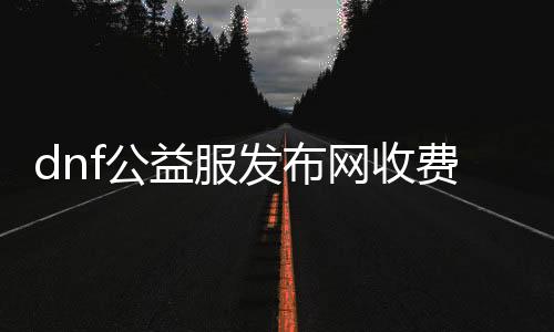 dnf公益服发布网收费（是否需要付费玩dnf公益服发布网）