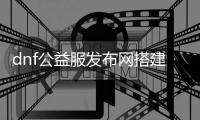 dnf公益服发布网搭建教程（dnf公益服发布网哪个值得一玩）