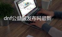 dnf公益服发布网最新版本网站推荐，dnf公益服发布网最新版本下载