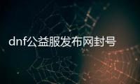 dnf公益服发布网封号怎么解决（dnf公益服发布网·1发布网）