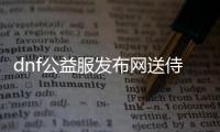 dnf公益服发布网送侍魂（dnf公益服发布网哪个职业厉害）