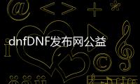 dnfDNF发布网公益服发布网（dnf公益服发布网开服时间）