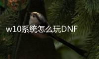 w10系统怎么玩DNF发布网（window10能玩dnf吗）